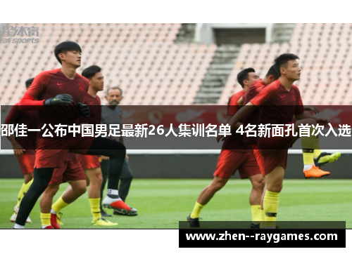 邵佳一公布中国男足最新26人集训名单 4名新面孔首次入选 邵佳一公布中国男足最新26人集训名单 4名新面孔首次入选
