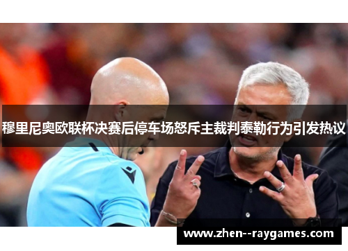 穆里尼奥欧联杯决赛后停车场怒斥主裁判泰勒行为引发热议 穆里尼奥欧联杯决赛后停车场怒斥主裁判泰勒行为引发热议